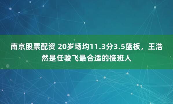 南京股票配资 20岁场均11.3分3.5篮板，王浩然是任骏飞最合适的接班人