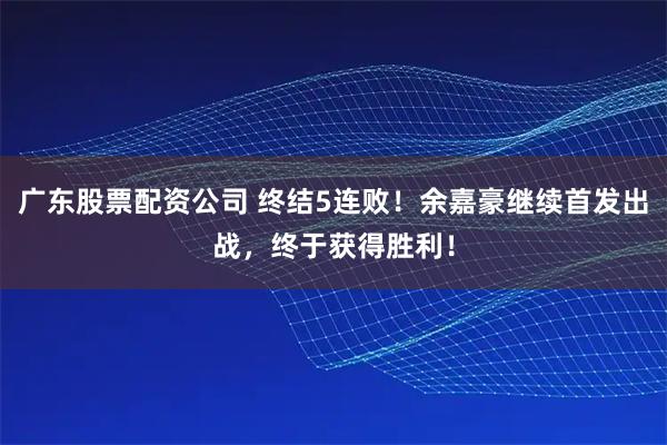 广东股票配资公司 终结5连败！余嘉豪继续首发出战，终于获得胜利！
