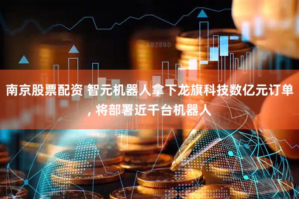 南京股票配资 智元机器人拿下龙旗科技数亿元订单, 将部署近千台机器人