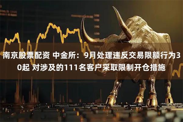 南京股票配资 中金所：9月处理违反交易限额行为30起 对涉及的111名客户采取限制开仓措施
