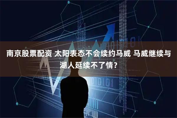 南京股票配资 太阳表态不会续约马威 马威继续与湖人延续不了情？