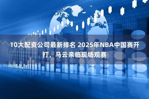10大配资公司最新排名 2025年NBA中国赛开打，马云亲临现场观赛