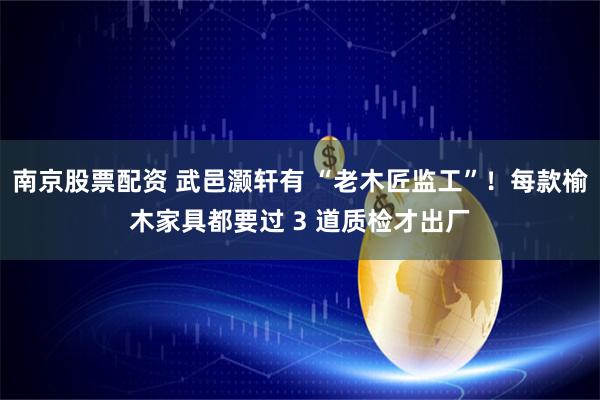 南京股票配资 武邑灏轩有 “老木匠监工”！每款榆木家具都要过 3 道质检才出厂