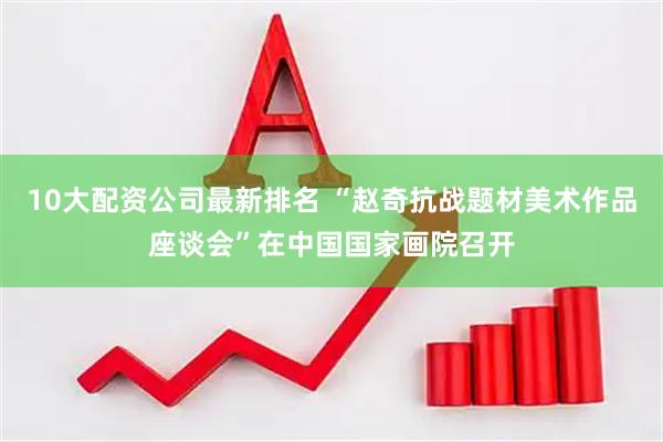 10大配资公司最新排名 “赵奇抗战题材美术作品座谈会”在中国国家画院召开