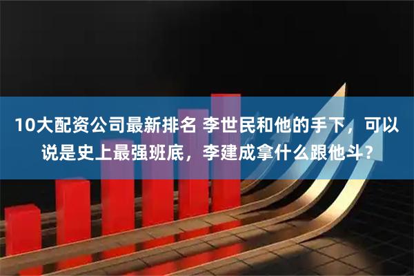 10大配资公司最新排名 李世民和他的手下，可以说是史上最强班底，李建成拿什么跟他斗？