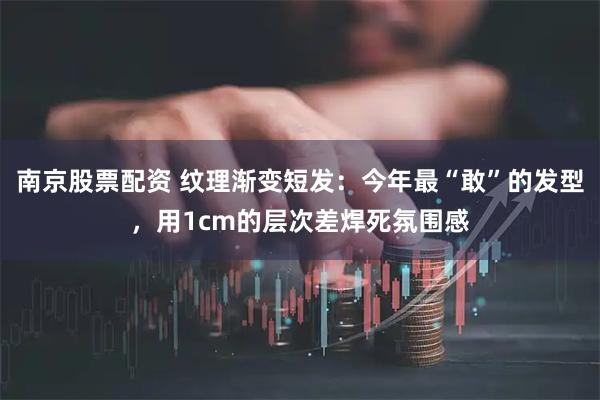 南京股票配资 纹理渐变短发：今年最“敢”的发型，用1cm的层次差焊死氛围感