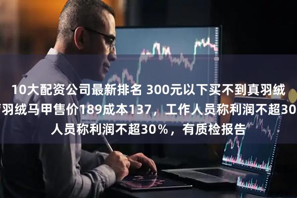 10大配资公司最新排名 300元以下买不到真羽绒服？胖东来自营羽绒马甲售价189成本137，工作人员称利润不超30％，有质检报告