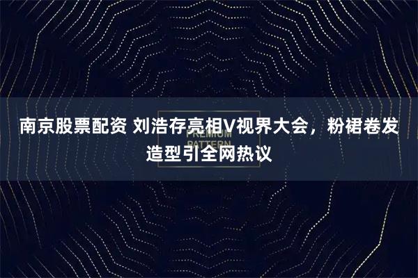 南京股票配资 刘浩存亮相V视界大会，粉裙卷发造型引全网热议