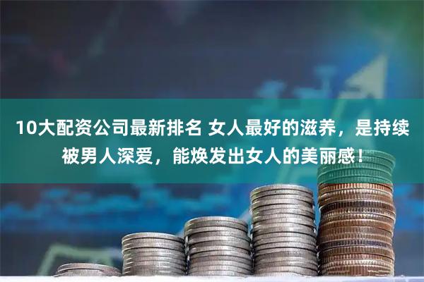 10大配资公司最新排名 女人最好的滋养，是持续被男人深爱，能焕发出女人的美丽感！