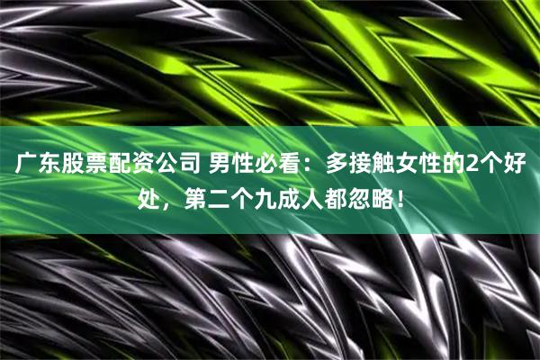 广东股票配资公司 男性必看：多接触女性的2个好处，第二个九成人都忽略！