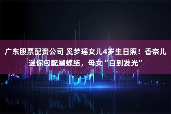 广东股票配资公司 奚梦瑶女儿4岁生日照！香奈儿迷你包配蝴蝶结，母女“白到发光”