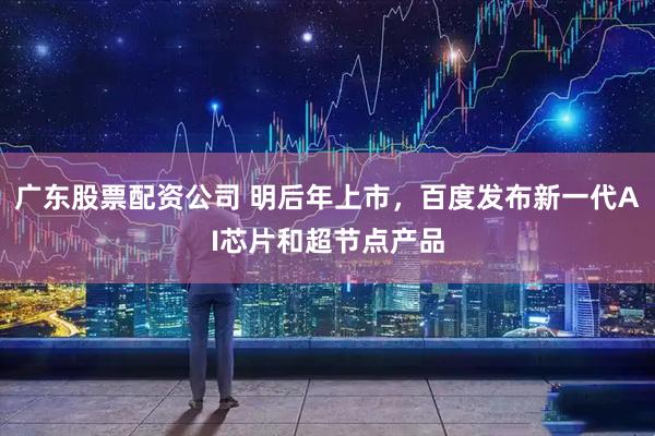 广东股票配资公司 明后年上市，百度发布新一代AI芯片和超节点产品