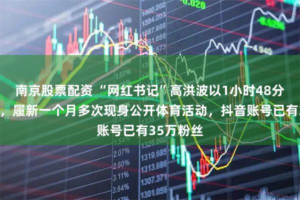 南京股票配资 “网红书记”高洪波以1小时48分跑完半马，履新一个月多次现身公开体育活动，抖音账号已有35万粉丝