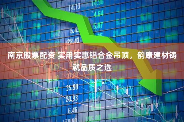 南京股票配资 实用实惠铝合金吊顶，韵康建材铸就品质之选