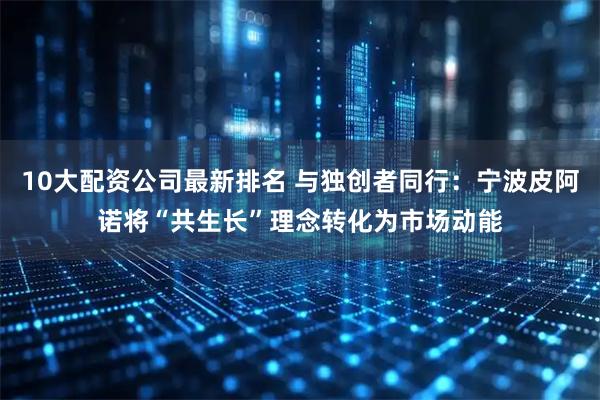 10大配资公司最新排名 与独创者同行：宁波皮阿诺将“共生长”理念转化为市场动能