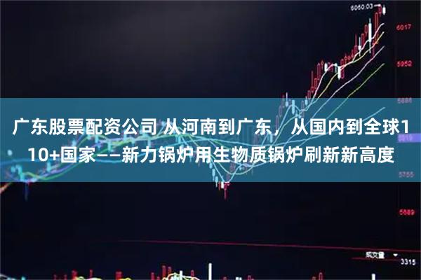 广东股票配资公司 从河南到广东，从国内到全球110+国家——新力锅炉用生物质锅炉刷新新高度