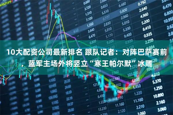 10大配资公司最新排名 跟队记者：对阵巴萨赛前，蓝军主场外将竖立“寒王帕尔默”冰雕