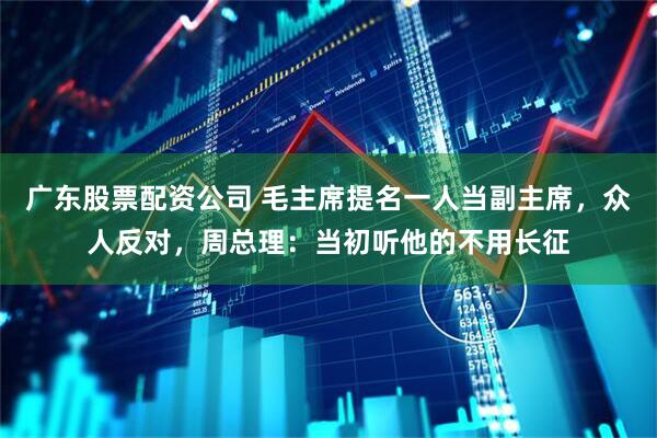 广东股票配资公司 毛主席提名一人当副主席，众人反对，周总理：当初听他的不用长征