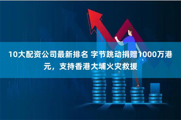 10大配资公司最新排名 字节跳动捐赠1000万港元，支持香港大埔火灾救援