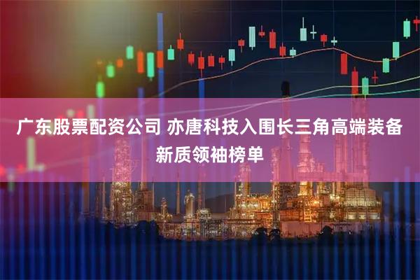 广东股票配资公司 亦唐科技入围长三角高端装备新质领袖榜单