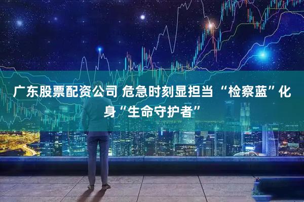 广东股票配资公司 危急时刻显担当 “检察蓝”化身“生命守护者”