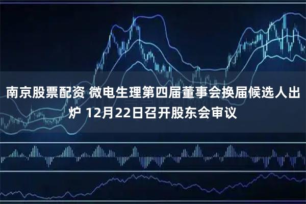 南京股票配资 微电生理第四届董事会换届候选人出炉 12月22日召开股东会审议