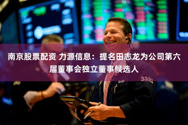 南京股票配资 力源信息：提名田志龙为公司第六届董事会独立董事候选人