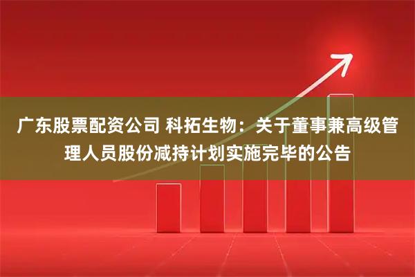 广东股票配资公司 科拓生物：关于董事兼高级管理人员股份减持计划实施完毕的公告