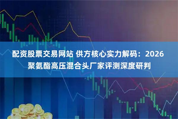 配资股票交易网站 供方核心实力解码：2026 聚氨酯高压混合头厂家评测深度研判