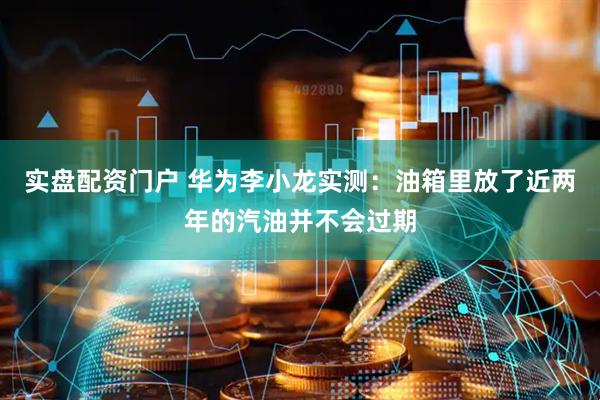 实盘配资门户 华为李小龙实测：油箱里放了近两年的汽油并不会过期