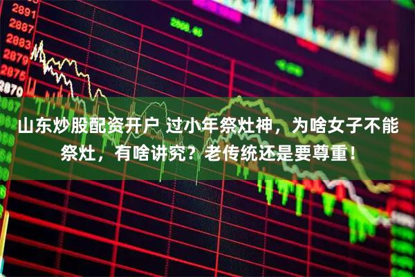 山东炒股配资开户 过小年祭灶神，为啥女子不能祭灶，有啥讲究？老传统还是要尊重！