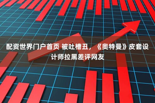 配资世界门户首页 被吐槽丑，《奥特曼》皮套设计师拉黑差评网友