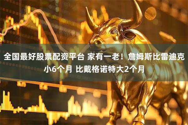 全国最好股票配资平台 家有一老！詹姆斯比雷迪克小6个月 比戴格诺特大2个月