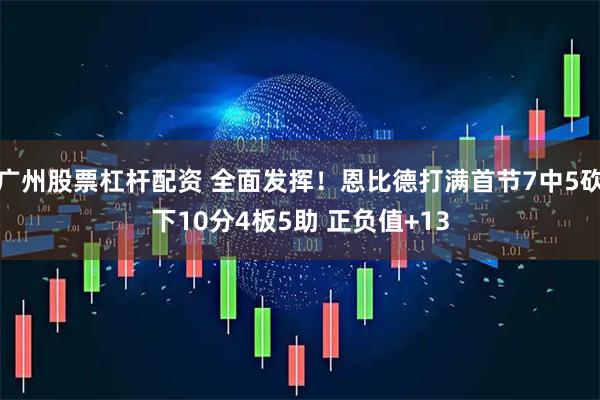 广州股票杠杆配资 全面发挥！恩比德打满首节7中5砍下10分4板5助 正负值+13