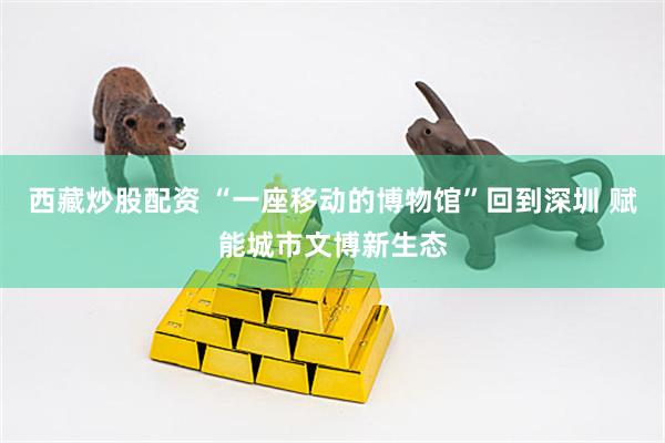 西藏炒股配资 “一座移动的博物馆”回到深圳 赋能城市文博新生态