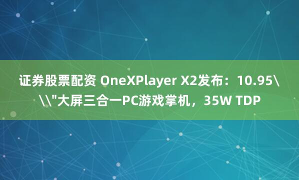 证券股票配资 OneXPlayer X2发布：10.95\＂大屏三合一PC游戏掌机，35W TDP