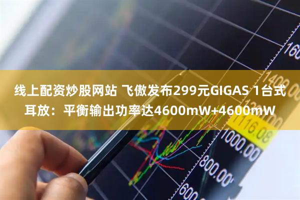 线上配资炒股网站 飞傲发布299元GIGAS 1台式耳放：平衡输出功率达4600mW+4600mW