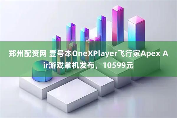 郑州配资网 壹号本OneXPlayer飞行家Apex Air游戏掌机发布，10599元