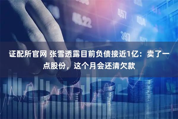证配所官网 张雪透露目前负债接近1亿：卖了一点股份，这个月会还清欠款