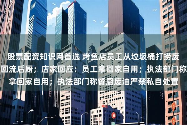 股票配资知识网首选 烤鱼店员工从垃圾桶打捞废弃油脂，网友担心油脂回流后厨；店家回应：员工拿回家自用；执法部门称餐厨废油严禁私自处置