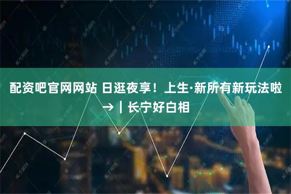 配资吧官网网站 日逛夜享！上生·新所有新玩法啦→｜长宁好白相