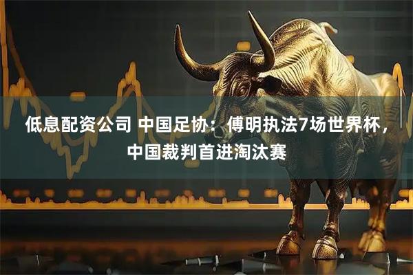 低息配资公司 中国足协：傅明执法7场世界杯，中国裁判首进淘汰赛