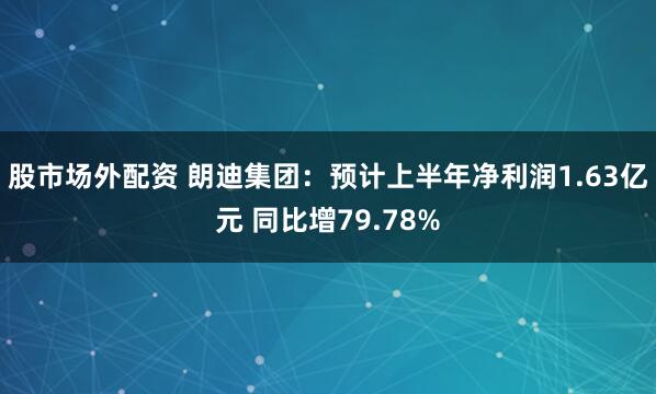 股市场外配资 朗迪集团：预计上半年净利润1.63亿元 同比增79.78%
