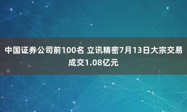 中国证券公司前100名 立讯精密7月13日大宗交易成交1.08亿元