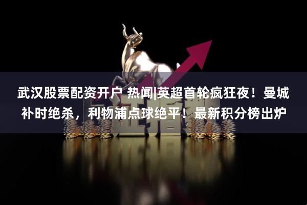 武汉股票配资开户 热闻|英超首轮疯狂夜！曼城补时绝杀，利物浦点球绝平！最新积分榜出炉